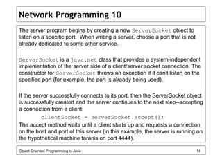 Network Programming 10
The server program begins by creating a new ServerSocket object to
listen on a specific port. When writing a server, choose a port that is not
already dedicated to some other service.
ServerSocket is a java.net class that provides a system-independent
implementation of the server side of a client/server socket connection. The
constructor for ServerSocket throws an exception if it can't listen on the
specified port (for example, the port is already being used).
If the server successfully connects to its port, then the ServerSocket object
is successfully created and the server continues to the next step--accepting
a connection from a client:
clientSocket = serverSocket.accept();
The accept method waits until a client starts up and requests a connection
on the host and port of this server (in this example, the server is running on
the hypothetical machine taranis on port 4444).
Object Oriented Programming in Java 14
 