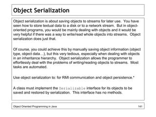 Object Serialization
Object serialization is about saving objects to streams for later use. You have
seen how to store textual data to a disk or to a network stream. But in object-
oriented programs, you would be mainly dealing with objects and it would be
very helpful if there was a way to write/read whole objects into streams. Object
serialization does just that.
Of course, you could achieve this by manually saving object information (object
type, object data…), but this very tedious, especially when dealing with objects
in an inheritance hierarchy. Object serialization allows the programmer to
effortlessly deal with the problems of writing/reading objects to streams. Most
tasks are automated.
Use object serialization to: for RMI communication and object persistence.*
A class must implement the Serializable interface for its objects to be
saved and restored by serialization. This interface has no methods.
Object Oriented Programming in Java 141
 