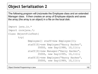 Object Serialization 2
The following program will (re)create the Employee class and an extended
Manager class. It then creates an array of Employee objects and saves
the array (the array is an object) in a file on the local disk:
Import java.io.*
Import corejava.*;
Class ObjectFileTest{
try{
Employee[] staff=new Employee[3];
staff[0]=new Employee(“Harry Hacker”,
35000, new Day(1988, 10,11));
staff[0]=new Manager(“Harry Hacker”,
35000, new Day(1995, 10,11));
staff[0]=new Employee(“Harry Hacker”,
35000, new Day(1989, 10,11));
Object Oriented Programming in Java 142
 