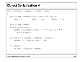 Object Serialization 4
class Employee implements Serializable
{
public Employee(String n, double s, Day d)
{ name = n; salary = s; hireDay = d;
}
public Employee() {}
public void print()
{ System.out.println(name + " " + salary + " "
+ hireYear());
}
public void raiseSalary(double byPercent)
{ salary *= 1 + byPercent / 100;
}
hireYear()
{ return hireDay.getYear();
}
Object Oriented Programming in Java 144
 