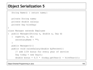 Object Serialization 5
String Name() { return name;}
private String name;
private double salary;
private Day hireDay;
}
class Manager extends Employee
{ public Manager(String n, double s, Day d)
{ super(n, s, d);
secretaryName = "";
}
public Manager(){}
public void raiseSalary(double byPercent){
// add 1/2% bonus for every year of service
Day today = new Day();
double bonus = 0.5 * (today.getYear() - hireYear());
Object Oriented Programming in Java 145
 
