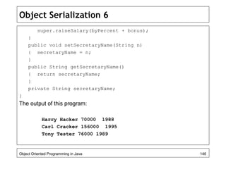 Object Serialization 6
super.raiseSalary(byPercent + bonus);
}
public void setSecretaryName(String n)
{ secretaryName = n;
}
public String getSecretaryName()
{ return secretaryName;
}
private String secretaryName;
}
The output of this program:
Harry Hacker 70000 1988
Carl Cracker 156000 1995
Tony Tester 76000 1989
Object Oriented Programming in Java 146
 
