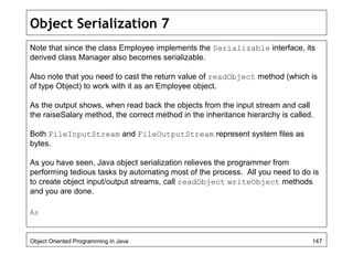 Object Serialization 7
Note that since the class Employee implements the Serializable interface, its
derived class Manager also becomes serializable.
Also note that you need to cast the return value of readObject method (which is
of type Object) to work with it as an Employee object.
As the output shows, when read back the objects from the input stream and call
the raiseSalary method, the correct method in the inheritance hierarchy is called.
Both FileInputStream and FileOutputStream represent system files as
bytes.
As you have seen, Java object serialization relieves the programmer from
performing tedious tasks by automating most of the process. All you need to do is
to create object input/output streams, call readObject writeObject methods
and you are done.
As
Object Oriented Programming in Java 147
 