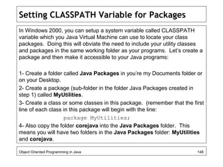 Setting CLASSPATH Variable for Packages
In Windows 2000, you can setup a system variable called CLASSPATH
variable which you Java Virtual Machine can use to locate your class
packages. Doing this will obviate the need to include your utility classes
and packages in the same working folder as your programs. Let’s create a
package and then make it accessible to your Java programs:
1- Create a folder called Java Packages in you’re my Documents folder or
on your Desktop.
2- Create a package (sub-folder in the folder Java Packages created in
step 1) called MyUtilities.
3- Create a class or some classes in this package. (remember that the first
line of each class in this package will begin with the line:
package MyUtilities;
4- Also copy the folder corejava into the Java Packages folder. This
means you will have two folders in the Java Packages folder: MyUtilities
and corejava.
Object Oriented Programming in Java 148
 