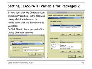 Setting CLASSPATH Variable for Packages 2
5- Now right-click My Computer icon
and click Properties. In the following
dialog, click the Advanced tab.
In this pane, click the Environments
Variables:
6- Click New in the upper part of the
Dialog (the user section):
Object Oriented Programming in Java 149
 