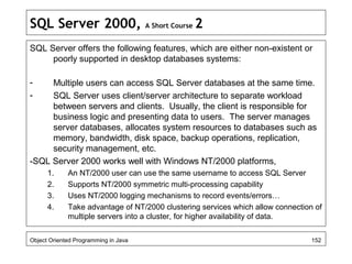 SQL Server 2000, A Short Course 2
SQL Server offers the following features, which are either non-existent or
poorly supported in desktop databases systems:
- Multiple users can access SQL Server databases at the same time.
- SQL Server uses client/server architecture to separate workload
between servers and clients. Usually, the client is responsible for
business logic and presenting data to users. The server manages
server databases, allocates system resources to databases such as
memory, bandwidth, disk space, backup operations, replication,
security management, etc.
-SQL Server 2000 works well with Windows NT/2000 platforms,
1. An NT/2000 user can use the same username to access SQL Server
2. Supports NT/2000 symmetric multi-processing capability
3. Uses NT/2000 logging mechanisms to record events/errors…
4. Take advantage of NT/2000 clustering services which allow connection of
multiple servers into a cluster, for higher availability of data.
Object Oriented Programming in Java 152
 