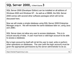 SQL Server 2000, A Short Course 3
SQL Server 2000 (Developer Edition) can be installed on all editions of
Windows 2000 and Windows NT. As well as a DBMS, the SQL Server
2000 comes with several other software packages which will not be
discussed here.
Now we will create a simple database using SQL Server 2000 Enterprise
Manager snap-in. We will recreate the same database later on, using Java
and JDBC.
SQL Server does not allow any user to access databases. This is to
ensure security of data. A user must have a valid login account to be able
to access a database.
But a login account by itself will not let the user to read, write or perform
other operations on databases. The user (with the login account) must be
given the appropriate permissions by the server administrator to do so.
Object Oriented Programming in Java 153
 