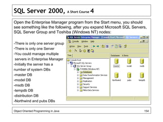 SQL Server 2000, A Short Course 4
Open the Enterprise Manager program from the Start menu, you should
see something like the following, after you expand Microsoft SQL Servers,
SQL Server Group and Toshiba (Windows NT) nodes:
-There is only one server group
-There is only one Server
-You could manage multiple
servers in Enterprise Manager
-Initially the server has a
number of system DBs
-master DB
-model DB
-msdb DB
-tempdb DB
-distribution DB
-Northwind and pubs DBs
Object Oriented Programming in Java 154
 