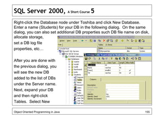 SQL Server 2000, A Short Course 5
Right-click the Database node under Toshiba and click New Database.
Enter a name (Students) for your DB in the following dialog. On the same
dialog, you can also set additional DB properties such DB file name on disk,
allocate storage,
set a DB log file
properties, etc…
After you are done with
the previous dialog, you
will see the new DB
added to the list of DBs
under the Server name.
Next, expand your DB
and then right-click
Tables. Select New
Object Oriented Programming in Java 155
 