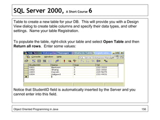 SQL Server 2000, A Short Course 6
Table to create a new table for your DB. This will provide you with a Design
View dialog to create table columns and specify their data types, and other
settings. Name your table Registration.
To populate the table, right-click your table and select Open Table and then
Return all rows. Enter some values:
Notice that StudentID field is automatically inserted by the Server and you
cannot enter into this field.
Object Oriented Programming in Java 156
 