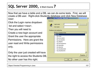 SQL Server 2000, A Short Course 7
Now that we have a table and a DB, we can do some tests. First, we will
create a DB user. Right-click Students database and click New Database
User:
Click the Login name dropdown
list and select <new>.
Then you will need to
Create a new login account and
Grant the user the appropriate
Permissions. Here are grant the
user read and Write permissions
only.
Only the user just created will have
the right to access the Students DB,
No other user has this right.
Object Oriented Programming in Java 157
 