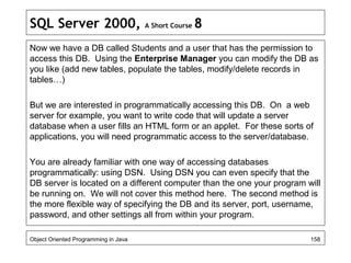 SQL Server 2000, A Short Course 8
Now we have a DB called Students and a user that has the permission to
access this DB. Using the Enterprise Manager you can modify the DB as
you like (add new tables, populate the tables, modify/delete records in
tables…)
But we are interested in programmatically accessing this DB. On a web
server for example, you want to write code that will update a server
database when a user fills an HTML form or an applet. For these sorts of
applications, you will need programmatic access to the server/database.
You are already familiar with one way of accessing databases
programmatically: using DSN. Using DSN you can even specify that the
DB server is located on a different computer than the one your program will
be running on. We will not cover this method here. The second method is
the more flexible way of specifying the DB and its server, port, username,
password, and other settings all from within your program.
Object Oriented Programming in Java 158
 