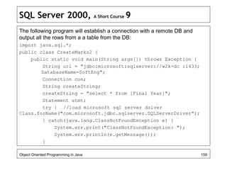 SQL Server 2000, A Short Course 9
The following program will establish a connection with a remote DB and
output all the rows from a a table from the DB:
import java.sql.*;
public class CreateMarks2 {
public static void main(String args[]) throws Exception {
String url = "jdbc:microsoft:sqlserver://w2k-dc :1433;
DatabaseName=SoftEng";
Connection con;
String createString;
createString = "select * from [Final Year]";
Statement stmt;
try { //load microsoft sql server driver
Class.forName("com.microsoft.jdbc.sqlserver.SQLServerDriver");
} catch(java.lang.ClassNotFoundException e) {
System.err.print("ClassNotFoundException: ");
System.err.println(e.getMessage());
}
Object Oriented Programming in Java 159
 
