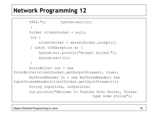 Network Programming 12
4444."); System.exit(1);
}
Socket clientSocket = null;
try {
clientSocket = serverSocket.accept();
} catch (IOException e) {
System.err.println("Accept failed.");
System.exit(1);
}
PrintWriter out = new
PrintWriter(clientSocket.getOutputStream(), true);
BufferedReader in = new BufferedReader( new
InputStreamReader(clientSocket.getInputStream()));
String inputLine, outputLine;
out.println("Welcome to Toshiba Echo Server, Please
type some string");
Object Oriented Programming in Java 16
 