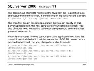 SQL Server 2000, A Short Course 11
This program will attempt to retrieve all the rows from the Registration table
and output them on the screen. For more info on the class ResultSet check:
F:j2sdk1.4.2_03docsapijavasqlResultSet.html
The important thing in this small program is that you can specify an SQL
Server DB located on ANY host computer on your network (Internet). You
also of course need to specify a valid username/password and the databse
you want to connect to.
Your client computer (the one you run your Java application must have the
correct drivers installed which in this case are the JDBC SQL server drivers
provided by Microsoft. Set your classpath variable to include:
F:Program FilesMicrosoft SQL Server 2000 Driver for
JDBClibmsbase.jar;
F:Program FilesMicrosoft SQL Server 2000 Driver for
JDBClibmsutil.jar;
F:Program FilesMicrosoft SQL Server 2000 Driver for
JDBClibmssqlserver.jar
Object Oriented Programming in Java 161
 
