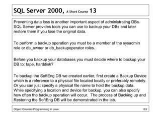 SQL Server 2000, A Short Course 13
Preventing data loss is another important aspect of administrating DBs.
SQL Server provides tools you can use to backup your DBs and later
restore them if you lose the original data.
To perform a backup operation you must be a member of the sysadmin
role or db_owner or db_backupoperator roles.
Before you backup your databases you must decide where to backup your
DB to: tape, harddisk?
To backup the SoftEng DB we created earlier, first create a Backup Device
which is a reference to a physical file located locally or preferably remotely.
Or you can just specify a physical file name to hold the backup data.
While specifying a location and device for backup, you can also specify
how often the backup operation will occur. The process of Backing up and
Restoring the SoftEng DB will be demonstrated in the lab.
Object Oriented Programming in Java 163
 