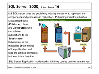SQL Server 2000, A Short Course 16
MS SQL server uses the publishing industry metaphor to represent the
components and processes in replication. Publishing industry publishes
Magazines/Books
(Publisher); there
are Distributors who
carry these
publications to the
Subscribers.
Subscribers of the
magazine obtain copies
of the publication and
read the articles of interest
to them; this is how the
SQL Server Replication model works. All three can be on the same server.
Object Oriented Programming in Java 166
 
