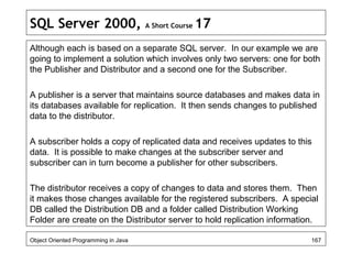 SQL Server 2000, A Short Course 17
Although each is based on a separate SQL server. In our example we are
going to implement a solution which involves only two servers: one for both
the Publisher and Distributor and a second one for the Subscriber.
A publisher is a server that maintains source databases and makes data in
its databases available for replication. It then sends changes to published
data to the distributor.
A subscriber holds a copy of replicated data and receives updates to this
data. It is possible to make changes at the subscriber server and
subscriber can in turn become a publisher for other subscribers.
The distributor receives a copy of changes to data and stores them. Then
it makes those changes available for the registered subscribers. A special
DB called the Distribution DB and a folder called Distribution Working
Folder are create on the Distributor server to hold replication information.
Object Oriented Programming in Java 167
 