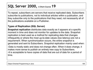 SQL Server 2000, A Short Course 19
To repeat, subscribers are servers that receive replicated data. Subscribers
subscribe to publications, not to individual articles within a publication, and
they subscribe only to the publications that they need, not necessarily all of
the publications available on a Publisher.
Types of Replication (SQL Server)
Snapshot replication distributes data exactly as it appears at a specific
moment in time and does not monitor for updates to the data. Snapshot
replication is best used as a method for replicating data that changes
infrequently or where the most up-to-date values (low latency) are not a
requirement. When synchronization occurs, the entire snapshot is
generated and sent to Subscribers. Snapshot replication mainly used when:
-Data is mostly static and does not change often. When it does change, it
makes more sense to publish an entirely new copy to Subscribers.
-It is acceptable to have copies of data that are out of date for a period of
time.
Object Oriented Programming in Java 169
 