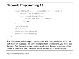 Network Programming 13
while ((inputLine = in.readLine()) != null) {
outputLine = inputLine;
out.println(outputLine);
if (outputLine.equals("Bye"))
break;
}
out.close();
in.close();
clientSocket.close();
serverSocket.close();
}
}
Run this server and attempt to connect to it with multiple clients. Only the
first client will succeed. To serve multiple client connections, you must use
threads. See the next server version which uses threads to serve multiple
clients at the same time. Threads will be introduced in this example.
Object Oriented Programming in Java 17
 