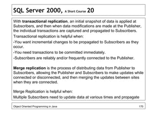 SQL Server 2000, A Short Course 20
With transactional replication, an initial snapshot of data is applied at
Subscribers, and then when data modifications are made at the Publisher,
the individual transactions are captured and propagated to Subscribers.
Transactional replication is helpful when:
-You want incremental changes to be propagated to Subscribers as they
occur.
-You need transactions to be committed immediately.
-Subscribers are reliably and/or frequently connected to the Publisher.
Merge replication is the process of distributing data from Publisher to
Subscribers, allowing the Publisher and Subscribers to make updates while
connected or disconnected, and then merging the updates between sites
when they are connected.
Merge Replication is helpful when:
Multiple Subscribers need to update data at various times and propagate
Object Oriented Programming in Java 170
 