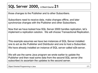 SQL Server 2000, A Short Course 21
those changes to the Publisher and to other Subscribers.
Subscribers need to receive data, make changes offline, and later
synchronize changes with the Publisher and other Subscribers.
Now that we have looked how SQL Server 2000 handles replication, let’s
implement a replication solution. We will choose Transactional Replication.
This example assumes we have two instances of SQL Server installed:
one to act as the Publisher and Distributor and one to host a Subscriber.
We have already installed an instance of SQL server called w2k-server.
We will use the same Java program we wrote earlier to update the
Publisher and then read some data from the second SQL server (the
subscriber) to ascertain the updates to the second server.
Object Oriented Programming in Java 171
 