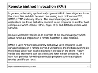 Remote Method Invocation (RMI)
In general, networking applications/programs fall into two categories: those
that move files and data between hosts using such protocols as FTP,
SMTP, HTTP and many others. The second category of network
applications are those that allow one host to run programs on another host,
examples of which include Telnet, rlogin, RPC and database middle ware
software.
Remote Method Invocation is an example of the second category which
allows running a program on a remote host from a local machine.
RMI is a Java API and class library that allows Java programs to call
certain methods on a remote server. Furthermore, the methods running on
the remote server can invoke methods in objects on the client. Return
values and arguments can pass back and forth in both directions. In a
way, RMI provides for writing distributed programs where a program
resides on different hosts.
Object Oriented Programming in Java 172
 