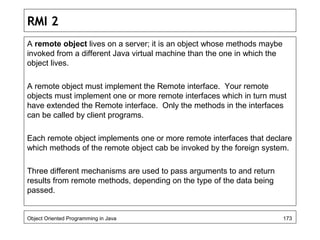 RMI 2
A remote object lives on a server; it is an object whose methods maybe
invoked from a different Java virtual machine than the one in which the
object lives.
A remote object must implement the Remote interface. Your remote
objects must implement one or more remote interfaces which in turn must
have extended the Remote interface. Only the methods in the interfaces
can be called by client programs.
Each remote object implements one or more remote interfaces that declare
which methods of the remote object cab be invoked by the foreign system.
Three different mechanisms are used to pass arguments to and return
results from remote methods, depending on the type of the data being
passed.
Object Oriented Programming in Java 173
 