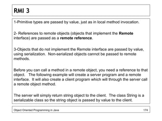 RMI 3
1-Primitive types are passed by value, just as in local method invocation.
2- References to remote objects (objects that implement the Remote
interface) are passed as a remote reference.
3-Objects that do not implement the Remote interface are passed by value,
using serialization. Non-serialized objects cannot be passed to remote
methods.
Before you can call a method in a remote object, you need a reference to that
object. The following example will create a server program and a remote
interface. It will also create a client program which will through the server call
a remote object method.
The server will simply return string object to the client. The class String is a
serializable class so the string object is passed by value to the client.
Object Oriented Programming in Java 174
 