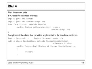 RMI 4
First the server side:
1- Create the interface Product
import java.rmi.Remote;
import java.rmi.RemoteException;
interface Product extends Remote{
public String getDescription() throws
RemoteException;
}
2-Implement the class that provides implemetation for interface methods:
import java.rmi.*; import java.rmi.server.*;
public class ProductImpl extends UnicastRemoteObject
implements Product{
public ProductImpl(String s) throws RemoteException
{
descr=s;
}
Object Oriented Programming in Java 175
 