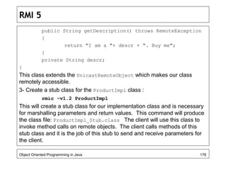 RMI 5
public String getDescription() throws RemoteException
{
return "I am a "+ descr + ". Buy me";
}
private String descr;
}
This class extends the UnicastRemoteObject which makes our class
remotely accessible.
3- Create a stub class for the ProductImpl class :
rmic -v1.2 ProductImpl
This will create a stub class for our implementation class and is necessary
for marshalling parameters and return values. This command will produce
the class file: ProductImpl_Stub.class The client will use this class to
invoke method calls on remote objects. The client calls methods of this
stub class and it is the job of this stub to send and receive parameters for
the client.
Object Oriented Programming in Java 176
 