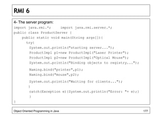 RMI 6
4- The server program:
import java.rmi.*; import java.rmi.server.*;
public class ProductServer {
public static void main(String args[]){
try{
System.out.println("starting server...");
ProductImpl p1=new ProductImpl("Laser Printer");
ProductImpl p2=new ProductImpl("Optical Mouse");
System.out.println("Binding objects to registry...");
Naming.bind("printer",p1);
Naming.bind("mouse",p2);
System.out.println("Waiting for clients...");
}
catch(Exception e){System.out.println("Error: "+ e);}
}
}
Object Oriented Programming in Java 177
 