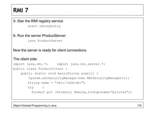 RMI 7
5- Star the RMI registry service
start rmiregistry
6- Run the server ProductServer:
java ProductServer
Now the server is ready for client connections.
The client side:
import java.rmi.*; import java.rmi.server.*;
public class ProductClient {
public static void main(String args[]) {
System.setSecurityManager(new RMISecurityManager());
String name = "rmi://w2k-dc/";
try {
Product p1= (Product) Naming.lookup(name+"printer");
Object Oriented Programming in Java 178
 