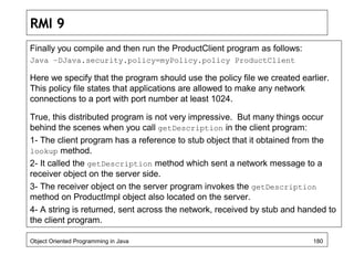 RMI 9
Finally you compile and then run the ProductClient program as follows:
Java –DJava.security.policy=myPolicy.policy ProductClient
Here we specify that the program should use the policy file we created earlier.
This policy file states that applications are allowed to make any network
connections to a port with port number at least 1024.
True, this distributed program is not very impressive. But many things occur
behind the scenes when you call getDescription in the client program:
1- The client program has a reference to stub object that it obtained from the
lookup method.
2- It called the getDescription method which sent a network message to a
receiver object on the server side.
3- The receiver object on the server program invokes the getDescription
method on ProductImpl object also located on the server.
4- A string is returned, sent across the network, received by stub and handed to
the client program.
Object Oriented Programming in Java 180
 