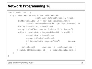 Network Programming 16
public void run() {
try { PrintWriter out = new PrintWriter(
socket.getOutputStream(), true);
BufferedReader in = new BufferedReader(new
InputStreamReader(socket.getInputStream()));
String inputLine, outputLine;
out.println("Welcome to Toshiba Echo Server");
while ((inputLine = in.readLine()) != null) {
outputLine = inputLine;
out.println(outputLine);
if (outputLine.equals("Bye")) break;
}
out.close(); in.close(); socket.close();
} catch (IOException e) { e.printStackTrace();}
}
}
Object Oriented Programming in Java 20
 