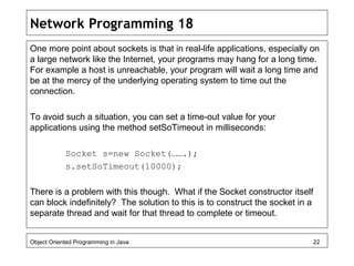 Network Programming 18
One more point about sockets is that in real-life applications, especially on
a large network like the Internet, your programs may hang for a long time.
For example a host is unreachable, your program will wait a long time and
be at the mercy of the underlying operating system to time out the
connection.
To avoid such a situation, you can set a time-out value for your
applications using the method setSoTimeout in milliseconds:
Socket s=new Socket(…….);
s.setSoTimeout(10000);
There is a problem with this though. What if the Socket constructor itself
can block indefinitely? The solution to this is to construct the socket in a
separate thread and wait for that thread to complete or timeout.
Object Oriented Programming in Java 22
 