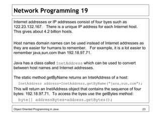 Network Programming 19
Internet addresses or IP addresses consist of four byes such as
122.23.132.167. There is a unique IP address for each Internet host.
This gives about 4.2 billion hosts.
Host names domain names can be used instead of Internet addresses as
they are easier for humans to remember. For example, it is a lot easier to
remember java,sun.com than 192.18.97.71.
Java has a class called InetAddress which can be used to convert
between host names and Internet addresses.
The static method getByName returns an IntetAddress of a host:
InetAddress address=InetAddress.getByName(“java.sun.com”);
This will return an InetAddress object that contains the sequence of four
bytes: 192.18.97.71. To access the byes use the getBytes method:
byte[] addressBytes=address.getBytes();
Object Oriented Programming in Java 23
 