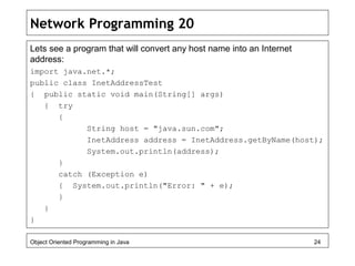 Network Programming 20
Lets see a program that will convert any host name into an Internet
address:
import java.net.*;
public class InetAddressTest
{ public static void main(String[] args)
{ try
{
String host = "java.sun.com";
InetAddress address = InetAddress.getByName(host);
System.out.println(address);
}
catch (Exception e)
{ System.out.println("Error: " + e);
}
}
}
Object Oriented Programming in Java 24
 