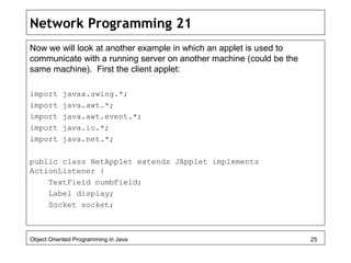 Network Programming 21
Now we will look at another example in which an applet is used to
communicate with a running server on another machine (could be the
same machine). First the client applet:
import javax.swing.*;
import java.awt.*;
import java.awt.event.*;
import java.io.*;
import java.net.*;
public class NetApplet extends JApplet implements
ActionListener {
TextField numbField;
Label display;
Socket socket;
Object Oriented Programming in Java 25
 