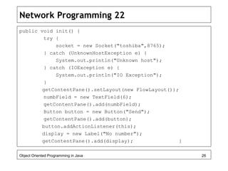 Network Programming 22
public void init() {
try {
socket = new Socket("toshiba",8765);
} catch (UnknownHostException e) {
System.out.println("Unknown host");
} catch (IOException e) {
System.out.println("IO Exception");
}
getContentPane().setLayout(new FlowLayout());
numbField = new TextField(6);
getContentPane().add(numbField);
Button button = new Button("Send");
getContentPane().add(button);
button.addActionListener(this);
display = new Label("No number");
getContentPane().add(display); }
Object Oriented Programming in Java 26
 