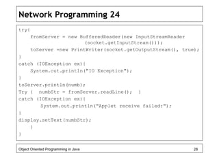 Network Programming 24
try{
fromServer = new BufferedReader(new InputStreamReader
(socket.getInputStream()));
toServer =new PrintWriter(socket.getOutputStream(), true);
}
catch (IOException ex){
System.out.println("IO Exception");
}
toServer.println(numb);
Try { numbStr = fromServer.readLine(); }
catch (IOException ex){
System.out.println("Applet receive failed:");
}
display.setText(numbStr);
}
}
Object Oriented Programming in Java 28
 