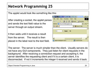 Network Programming 25
The applet would look like something like this:
After creating a socket, the applet parses
and sends the text field value to the
server through an output stream.
It then waits until it receives a result
from the server. The result is then
placed in the label next to the text field.
The server: The server is much simpler than the client. Usually servers do
not have any GUI components. They just listen for client requests in the
background. After receiving a connection request and accepting it, the
server identifies the requesting client and if it is a certain client, it is
disconnected. If not it increments the integer it received and sends it back.
Object Oriented Programming in Java 29
 