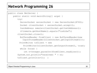 Network Programming 26
public class NetServer {
public static void main(String[] args) {
try{
ServerSocket serverSocket = new ServerSocket(8765);
Socket clientSocket = serverSocket.accept();
InetAddress remote=clientSocket.getInetAddress();
if(remote.getHostName().equals("toshiba"))
clientSocket.close();
BufferedReader fromClient = new BufferedReader(new
InputStreamReader(clientSocket.getInputStream()));
PrintWriter toClient = new
PrintWriter(clientSocket.getOutputStream(), true);
while (true) {
int n=Integer.parseInt(fromClient.readLine());
System.out.println("received: " + n);
toClient.println(n+1); }
Object Oriented Programming in Java 30
 