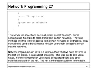 Network Programming 27
}
catch(IOException ex)
{
System.err.println(ex);
}
}
}
This server will accept and serve all clients except “toshiba”. Some
networks use firewalls to block traffic from certain networks. They use
methods like this to block access from certain networks or addresses. They
may also be used to block internal network users from accessing certain
outside networks.
Network programming in Java is a lot more than what we have covered in
the last few slides. It is a subject of its own. This was just to give you a
flavor. For more information you should consult textbooks and other
material available on the net. The net is the best resource of information.
Object Oriented Programming in Java 31
 