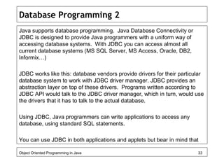 Database Programming 2
Java supports database programming. Java Database Connectivity or
JDBC is designed to provide Java programmers with a uniform way of
accessing database systems. With JDBC you can access almost all
current database systems (MS SQL Server, MS Access, Oracle, DB2,
Informix…)
JDBC works like this: database vendors provide drivers for their particular
database system to work with JDBC driver manager. JDBC provides an
abstraction layer on top of these drivers. Programs written according to
JDBC API would talk to the JDBC driver manager, which in turn, would use
the drivers that it has to talk to the actual database.
Using JDBC, Java programmers can write applications to access any
database, using standard SQL statements.
You can use JDBC in both applications and applets but bear in mind that
Object Oriented Programming in Java 33
 
