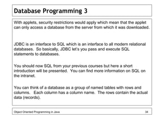 Database Programming 3
With applets, security restrictions would apply which mean that the applet
can only access a database from the server from which it was downloaded.
JDBC is an interface to SQL which is an interface to all modern relational
databases. So basically, JDBC let’s you pass and execute SQL
statements to databases.
You should now SQL from your previous courses but here a short
introduction will be presented. You can find more information on SQL on
the intranet.
You can think of a database as a group of named tables with rows and
columns. Each column has a column name. The rows contain the actual
data (records).
Object Oriented Programming in Java 34
 