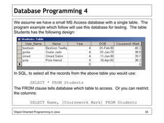 Database Programming 4
We assume we have a small MS Access database with a single table. The
program example which follow will use this database for testing. The table
Students has the following design:
In SQL, to select all the records from the above table you would use:
SELECT * FROM Students
The FROM clause tells database which table to access. Or you can restrict
the columns:
SELECT Name, [Coursework Mark] FROM Students
Object Oriented Programming in Java 35
 