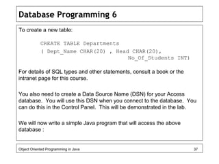 Database Programming 6
To create a new table:
CREATE TABLE Departments
( Dept_Name CHAR(20) , Head CHAR(20),
No_Of_Students INT)
For details of SQL types and other statements, consult a book or the
intranet page for this course.
You also need to create a Data Source Name (DSN) for your Access
database. You will use this DSN when you connect to the database. You
can do this in the Control Panel. This will be demonstrated in the lab.
We will now write a simple Java program that will access the above
database :
Object Oriented Programming in Java 37
 