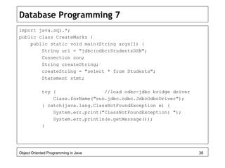 Database Programming 7
import java.sql.*;
public class CreateMarks {
public static void main(String args[]) {
String url = "jdbc:odbc:StudentsDSN";
Connection con;
String createString;
createString = "select * from Students";
Statement stmt;
try { //load odbc-jdbc bridge driver
Class.forName("sun.jdbc.odbc.JdbcOdbcDriver");
} catch(java.lang.ClassNotFoundException e) {
System.err.print("ClassNotFoundException: ");
System.err.println(e.getMessage());
}
Object Oriented Programming in Java 38
 