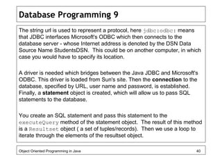 Database Programming 9
The string url is used to represent a protocol, here jdbc:odbc: means
that JDBC interfaces Microsoft's ODBC which then connects to the
database server - whose Internet address is denoted by the DSN Data
Source Name StudentsDSN. This could be on another computer, in which
case you would have to specify its location.
A driver is needed which bridges between the Java JDBC and Microsoft's
ODBC. This driver is loaded from Sun's site. Then the connection to the
database, specified by URL, user name and password, is established.
Finally, a statement object is created, which will allow us to pass SQL
statements to the database.
You create an SQL statement and pass this statement to the
executeQuery method of the statement object. The result of this method
is a Resultset object ( a set of tuples/records). Then we use a loop to
iterate through the elements of the resultset object.
Object Oriented Programming in Java 40
 